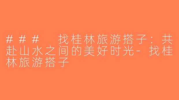 ### 找桂林旅游搭子：共赴山水之间的美好时光-找桂林旅游搭子