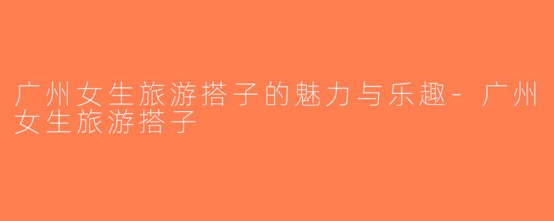 广州女生旅游搭子的魅力与乐趣-广州女生旅游搭子
