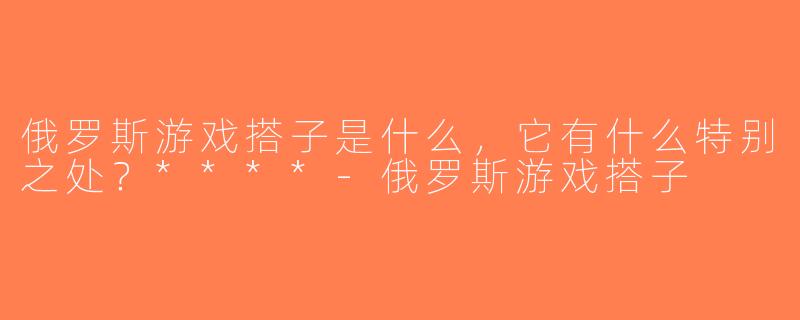 俄罗斯游戏搭子是什么，它有什么特别之处？****-俄罗斯游戏搭子