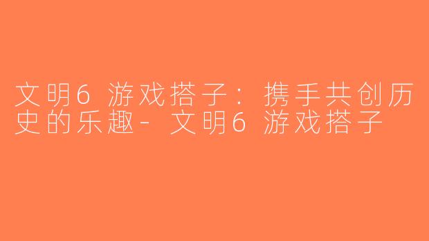文明6游戏搭子：携手共创历史的乐趣-文明6游戏搭子
