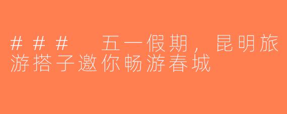 ### 五一假期，昆明旅游搭子邀你畅游春城