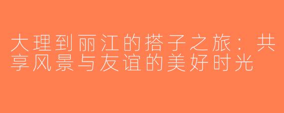 大理到丽江的搭子之旅：共享风景与友谊的美好时光