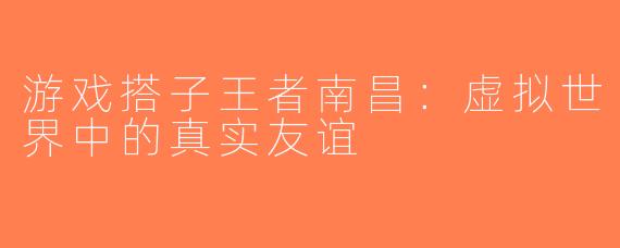 游戏搭子王者南昌：虚拟世界中的真实友谊