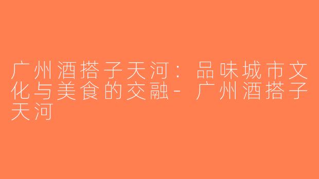 广州酒搭子天河：品味城市文化与美食的交融-广州酒搭子天河