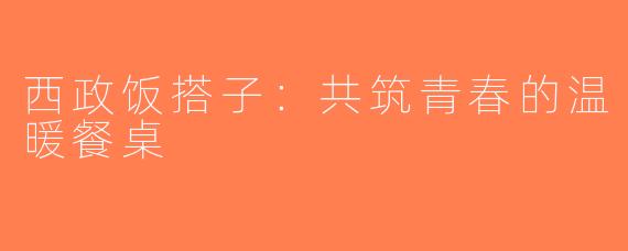 西政饭搭子：共筑青春的温暖餐桌