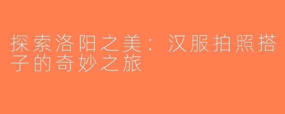 探索洛阳之美：汉服拍照搭子的奇妙之旅