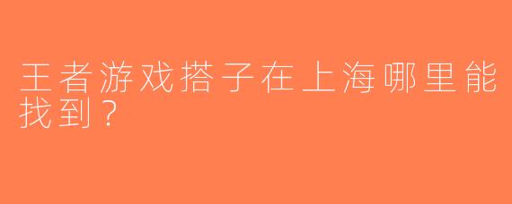 王者游戏搭子在上海哪里能找到？