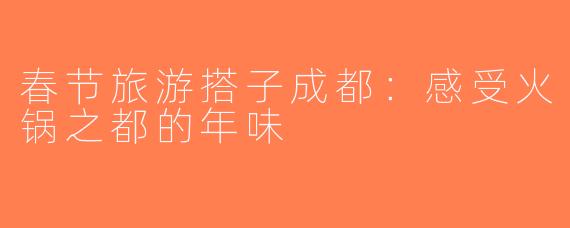 春节旅游搭子成都：感受火锅之都的年味