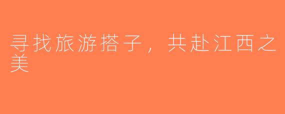 寻找旅游搭子，共赴江西之美