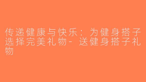 传递健康与快乐：为健身搭子选择完美礼物-送健身搭子礼物