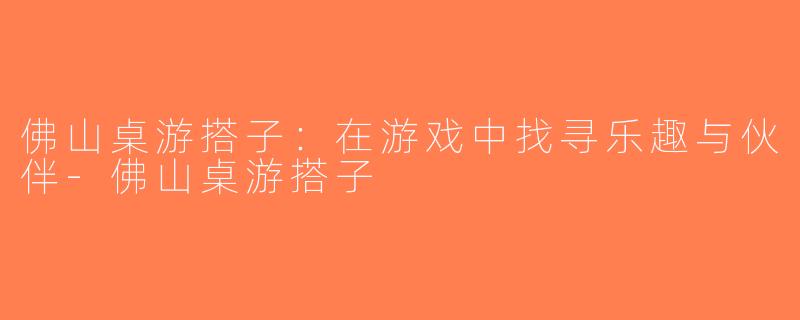 佛山桌游搭子：在游戏中找寻乐趣与伙伴-佛山桌游搭子