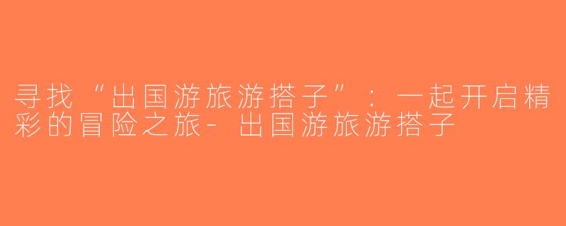 寻找“出国游旅游搭子”：一起开启精彩的冒险之旅-出国游旅游搭子