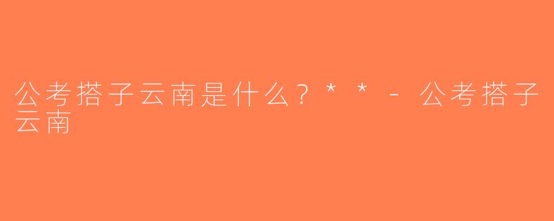 公考搭子云南是什么？**-公考搭子云南