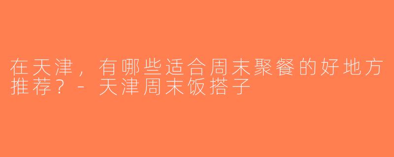 在天津，有哪些适合周末聚餐的好地方推荐？-天津周末饭搭子
