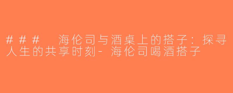 ### 海伦司与酒桌上的搭子：探寻人生的共享时刻-海伦司喝酒搭子