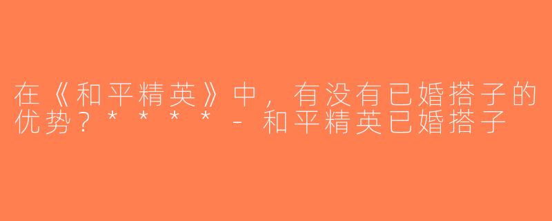 在《和平精英》中，有没有已婚搭子的优势？****-和平精英已婚搭子