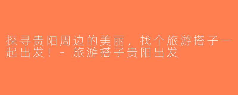 探寻贵阳周边的美丽，找个旅游搭子一起出发！-旅游搭子贵阳出发