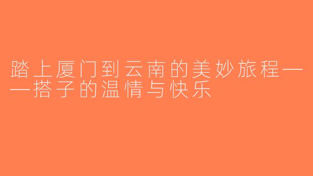 踏上厦门到云南的美妙旅程——搭子的温情与快乐