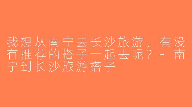 我想从南宁去长沙旅游，有没有推荐的搭子一起去呢？-南宁到长沙旅游搭子
