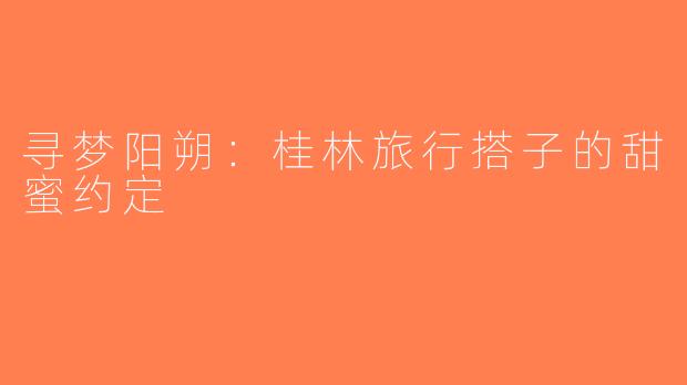 寻梦阳朔：桂林旅行搭子的甜蜜约定