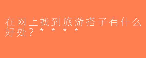 在网上找到旅游搭子有什么好处？****