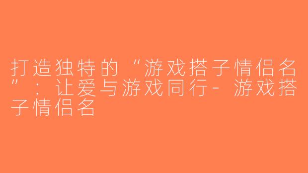 打造独特的“游戏搭子情侣名”：让爱与游戏同行-游戏搭子情侣名