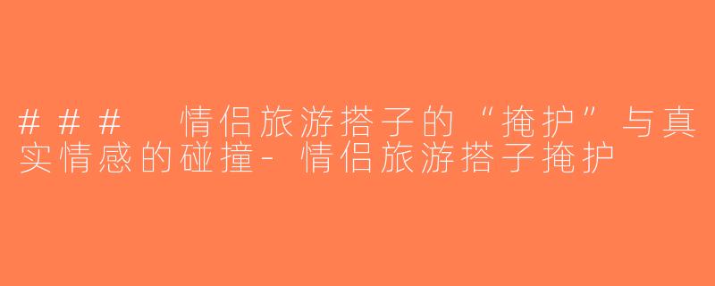 ### 情侣旅游搭子的“掩护”与真实情感的碰撞-情侣旅游搭子掩护