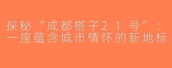 探秘“成都搭子21号”：一座蕴含城市情怀的新地标