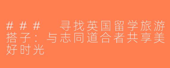 ### 寻找英国留学旅游搭子：与志同道合者共享美好时光