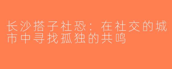长沙搭子社恐：在社交的城市中寻找孤独的共鸣