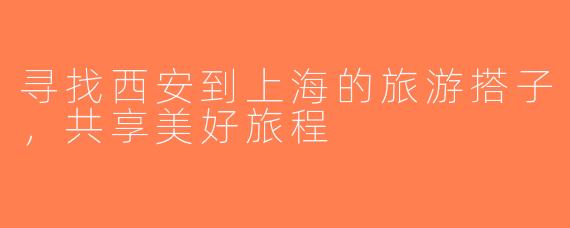 寻找西安到上海的旅游搭子，共享美好旅程