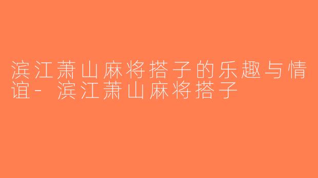 滨江萧山麻将搭子的乐趣与情谊-滨江萧山麻将搭子