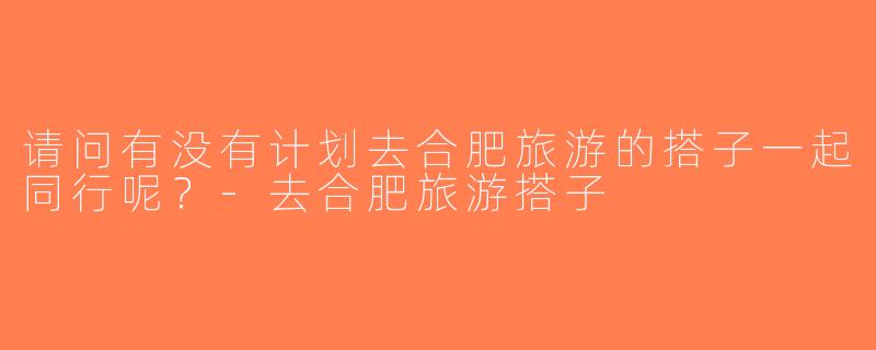 请问有没有计划去合肥旅游的搭子一起同行呢？-去合肥旅游搭子