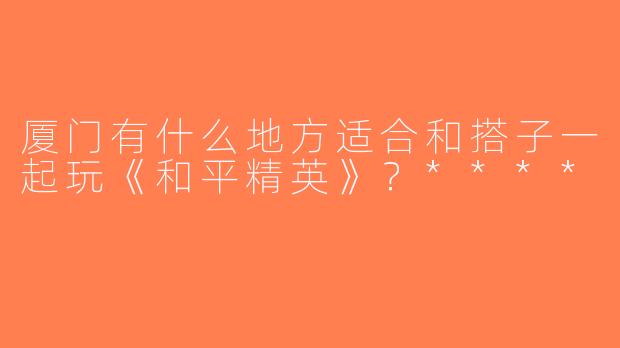 厦门有什么地方适合和搭子一起玩《和平精英》？****