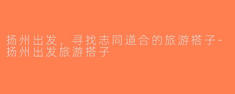 扬州出发，寻找志同道合的旅游搭子-扬州出发旅游搭子