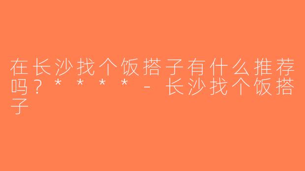 在长沙找个饭搭子有什么推荐吗？****-长沙找个饭搭子