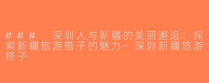 ### 深圳人与新疆的美丽邂逅：探索新疆旅游搭子的魅力-深圳新疆旅游搭子