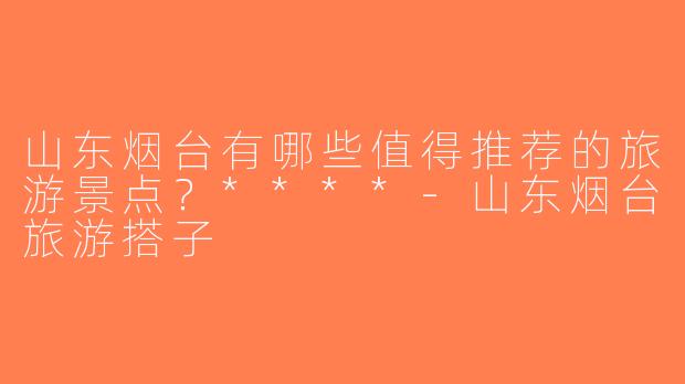 山东烟台有哪些值得推荐的旅游景点？****-山东烟台旅游搭子