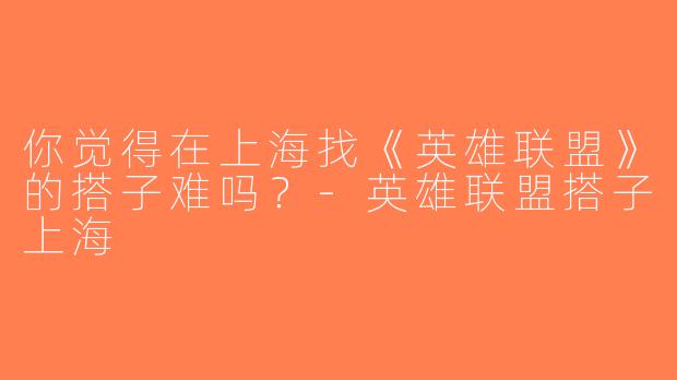 你觉得在上海找《英雄联盟》的搭子难吗？-英雄联盟搭子上海