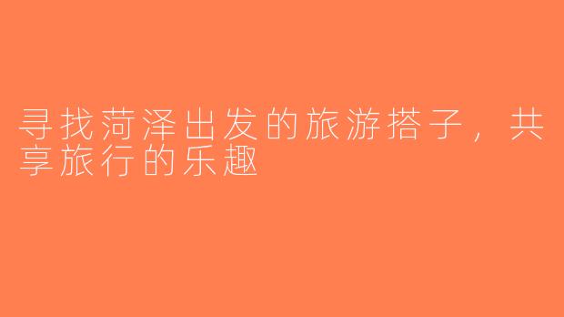 寻找菏泽出发的旅游搭子，共享旅行的乐趣