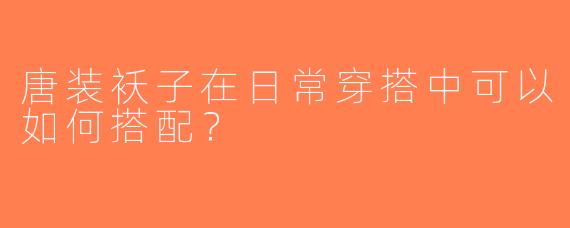 唐装袄子在日常穿搭中可以如何搭配？