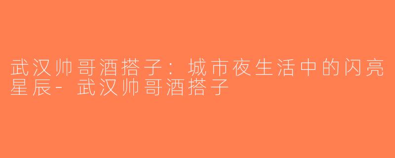 武汉帅哥酒搭子：城市夜生活中的闪亮星辰-武汉帅哥酒搭子