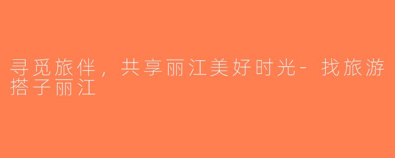寻觅旅伴，共享丽江美好时光-找旅游搭子丽江