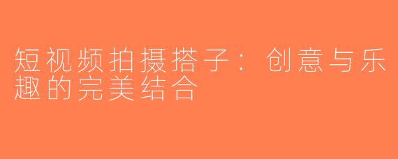 短视频拍摄搭子：创意与乐趣的完美结合