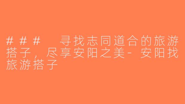 ### 寻找志同道合的旅游搭子，尽享安阳之美-安阳找旅游搭子