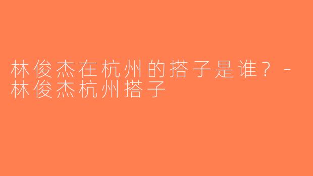 林俊杰在杭州的搭子是谁？-林俊杰杭州搭子