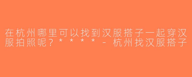 在杭州哪里可以找到汉服搭子一起穿汉服拍照呢？****-杭州找汉服搭子