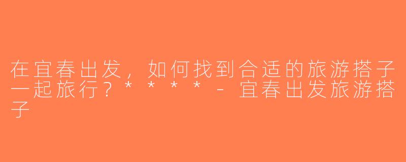 在宜春出发，如何找到合适的旅游搭子一起旅行？****-宜春出发旅游搭子