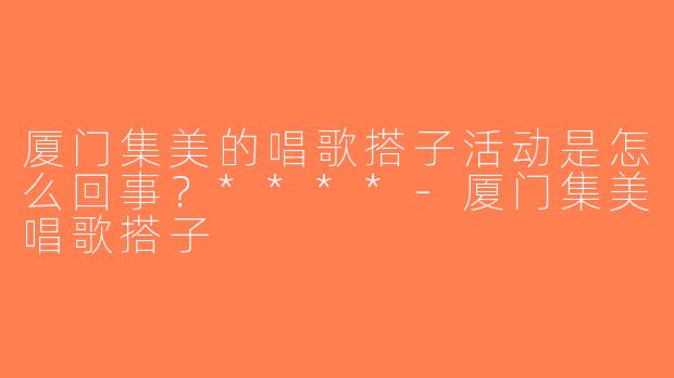 厦门集美的唱歌搭子活动是怎么回事？****-厦门集美唱歌搭子
