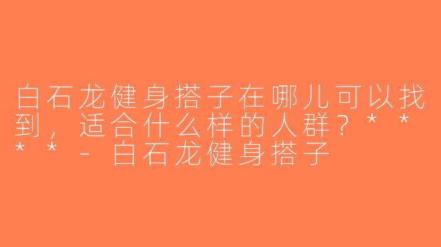 白石龙健身搭子在哪儿可以找到，适合什么样的人群？****-白石龙健身搭子